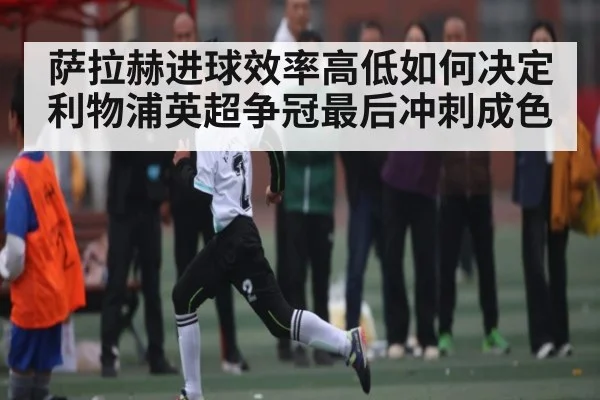 萨拉赫进球效率高低如何决定利物浦英超争冠最后冲刺成色