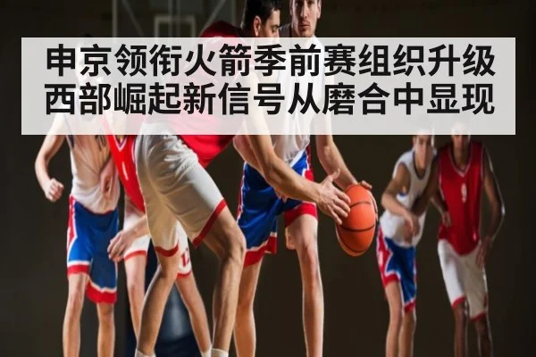 申京领衔火箭季前赛组织升级 西部崛起新信号从磨合中显现