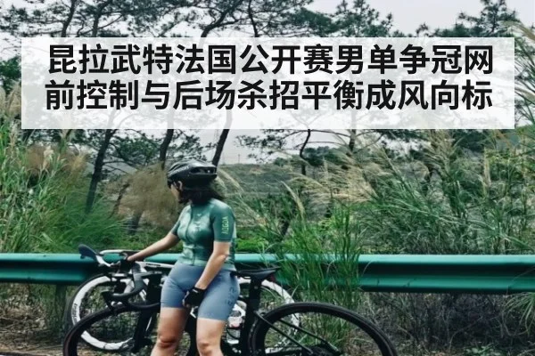 昆拉武特法国公开赛男单争冠网前控制与后场杀招平衡成风向标